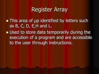 Register Array
 This area of μp identified by letters such
as B, C, D, E,H and L.
 Used to store data temporarily during the
execution of a program and are accessible
to the user through instructions.
 