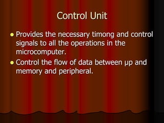 Control Unit
 Provides the necessary timong and control
signals to all the operations in the
microcomputer.
 Control the flow of data between μp and
memory and peripheral.
 