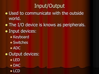 Input/Output
 Used to communicate with the outside
world.
 The I/O device is knows as peripherals.
 Input devices:
 Keyboard
 Switches
 ADC
 Output devices:
 LED
 DAC
 LCD
 