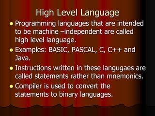 High Level Language
 Programming languages that are intended
to be machine –independent are called
high level language.
 Examples: BASIC, PASCAL, C, C++ and
Java.
 Instructions written in these langugaes are
called statements rather than mnemonics.
 Compiler is used to convert the
statements to binary languages.
 