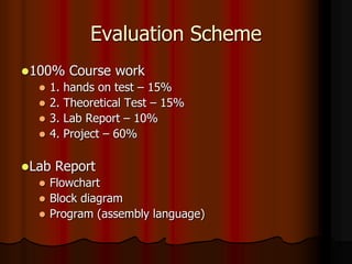Evaluation Scheme
100% Course work
 1. hands on test – 15%
 2. Theoretical Test – 15%
 3. Lab Report – 10%
 4. Project – 60%
Lab Report
 Flowchart
 Block diagram
 Program (assembly language)
 