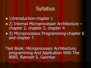 Syllabus
 1)Introduction-chapter 1
 2) Internal Microprocessor Architecture –
chapter 2, chapter 3, chapter 4
 3) Microprocessor Programming-chapter 6
and chapter 7.
Text Book: Microprocessor Architecture,
programming And Application With The
8085. Ramesh S. Gaonkar
 