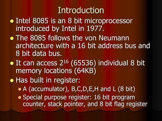 Introduction
 Intel 8085 is an 8 bit microprocessor
introduced by Intel in 1977.
 The 8085 follows the von Neumann
architecture with a 16 bit address bus and
8 bit data bus.
 It can access 216 (65536) individual 8 bit
memory locations (64KB)
 Has built in register:
 A (accumulator), B,C,D,E,H and L (8 bit)
 Special purpose register: 16 bit program
counter, stack pointer, and 8 bit flag register
 