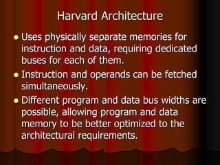 Harvard Architecture
 Uses physically separate memories for
instruction and data, requiring dedicated
buses for each of them.
 Instruction and operands can be fetched
simultaneously.
 Different program and data bus widths are
possible, allowing program and data
memory to be better optimized to the
architectural requirements.
 