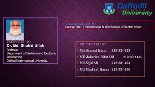 PRESENTED TO
Dr. Md. Shahid Ullah
Professor
Department of Electrical and Electronic
Engineering .
• PRESENTED BY
• Md.Sameul Islam 213-33-1433
• MD.Jakariya Rifat Alif 213-33-1435
• Md.Sojal Ali 213-33-1454
• Md.Meshkat Hasan 213-33-1455
Daffodil International University.
Course Title : Transmission & Distribution of Electric Power
Course Code : EEE 227
 