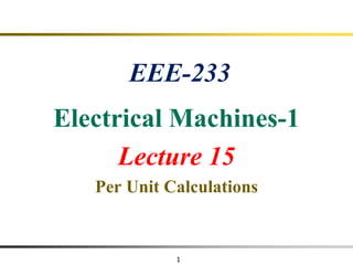 1
EEE-233
Electrical Machines-1
Lecture 15
Per Unit Calculations
 
