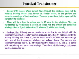 11
• Copper (PR) losses. When current flows through the windings, there will be
resistive heating losses, also known as copper losses, in the primary and
secondary windings of the transformer. They are proportional to the square of the
current in the windings.
• There will be a loss in voltage due to IR drop in the windings. They are
represented by resistances R1 and R2 in series with the primary and secondary
windings. Hence, E1 will be less than V1 whereas V2 will be less than E2.
Practical Transformer
• Leakage flux. Primary current produces some flux Φ1 not linked with the
secondary winding. Secondary current produces some flux Φ2 not linked with the
primary winding. The fluxes Φ1, and Φ2 which escape the core and pass through
only one of the transformer windings are leakage fluxes. The primary and
secondary leakage flux Φ1, Φ2 introduce inductive reactances X1 and X2 in series
with the primary and secondary windings. The effects of this leakage reactances
must be accounted for.
 
