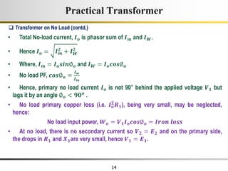 14
Practical Transformer
• Total No-load current, 𝑰𝒐 is phasor sum of 𝑰𝒎 and 𝑰𝑾.
• Hence 𝑰𝒐 = 𝑰𝒎
𝟐 + 𝑰𝑾
𝟐
• Where, 𝑰𝒎 = 𝑰𝒐𝒔𝒊𝒏∅𝒐 and 𝑰𝑾 = 𝑰𝒐𝒄𝒐𝒔∅𝒐
• No load PF, 𝒄𝒐𝒔∅𝒐 =
𝑰𝒘
𝑰𝒎
• Hence, primary no load current 𝑰𝒐 is not 90° behind the applied voltage 𝑽𝟏 but
lags it by an angle ∅𝒐 < 𝟗𝟎𝒐 .
• No load primary copper loss (i.e. 𝑰𝒐
𝟐
𝑹𝟏), being very small, may be neglected,
hence:
No load input power, 𝑾𝒐 = 𝑽𝟏𝑰𝒐𝒄𝒐𝒔∅𝒐 = 𝑰𝒓𝒐𝒏 𝒍𝒐𝒔𝒔
• At no load, there is no secondary current so 𝑽𝟐 = 𝑬𝟐 and on the primary side,
the drops in 𝑹𝟏 and 𝑿𝟏are very small, hence 𝑽𝟏 = 𝑬𝟏.
 Transformer on No Load (contd,)
 