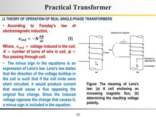 15
• According to Faraday’s law of
electromagnetic induction,
𝒆𝒊𝒏𝒅 = −𝑵
𝒅𝝓
𝒅𝒕
(1)
Where, 𝒆𝒊𝒏𝒅 = voltage induced in the coil,
𝑵 = number of turns of wire in coil, 𝝓 =
flux passing through coil.
• The minus sign in the equations is an
expression of Lenz’s law. Lenz’s law states
that the direction of the voltage buildup in
the coil is such that if the coil ends were
short circuited, it would produce current
that would cause a flux opposing the
original flux change. Since the induced
voltage opposes the change that causes it,
a minus sign is included in the equation.
Practical Transformer
 THEORY OF OPERATION OF REAL SINGLE-PHASE TRANSFORMERS
Figure: The meaning of Lenz’s
law: (a) A coil enclosing an
increasing magnetic flux; (b)
determining the resulting voltage
polarity.
 