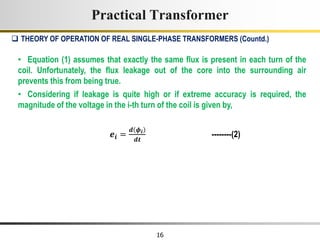 16
• Equation (1) assumes that exactly the same flux is present in each turn of the
coil. Unfortunately, the flux leakage out of the core into the surrounding air
prevents this from being true.
• Considering if leakage is quite high or if extreme accuracy is required, the
magnitude of the voltage in the i-th turn of the coil is given by,
𝒆𝒊 =
𝒅 𝝓𝒊
𝒅𝒕
--------(2)
Practical Transformer
 THEORY OF OPERATION OF REAL SINGLE-PHASE TRANSFORMERS (Countd.)
 