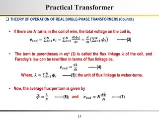 17
• If there are 𝑵 turns in the coil of wire, the total voltage on the coil is,
𝒆𝒊𝒏𝒅 = 𝒊=𝟏
𝑵
𝒆𝒊 = 𝒊=𝟏
𝑵 𝒅 𝝓𝒊
𝒅𝒕
=
𝒅
𝒅𝒕 𝒊=𝟏
𝑵
𝝓𝒊 --------(3)
• The term in parentheses in eqn (3) is called the flux linkage 𝝀 of the coil, and
Faraday’s law can be rewritten in terms of flux linkage as,
𝒆𝒊𝒏𝒅 =
𝒅𝝀
𝒅𝒕
-------(4)
Where, 𝝀 = 𝒊=𝟏
𝑵
𝝓𝒊 -------(5); the unit of flux linkage is weber-turns.
• Now, the average flux per turn is given by
𝝓 =
𝝀
𝑵
-------(6); and 𝒆𝒊𝒏𝒅 = 𝑵
𝒅𝝓
𝒅𝒕
-------(7)
Practical Transformer
 THEORY OF OPERATION OF REAL SINGLE-PHASE TRANSFORMERS (Countd.)
 
