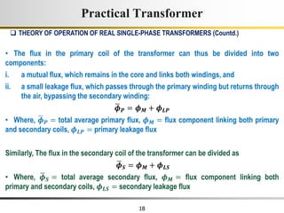 18
• The flux in the primary coil of the transformer can thus be divided into two
components:
i. a mutual flux, which remains in the core and links both windings, and
ii. a small leakage flux, which passes through the primary winding but returns through
the air, bypassing the secondary winding:
𝝓𝑷 = 𝝓𝑴 + 𝝓𝑳𝑷
• Where, 𝝓𝑷 = total average primary flux, 𝝓𝑴 = flux component linking both primary
and secondary coils, 𝝓𝑳𝑷 = primary leakage flux
Similarly, The flux in the secondary coil of the transformer can be divided as
𝝓𝑺 = 𝝓𝑴 + 𝝓𝑳𝑺
• Where, 𝝓𝑺 = total average secondary flux, 𝝓𝑴 = flux component linking both
primary and secondary coils, 𝝓𝑳𝑺 = secondary leakage flux
 THEORY OF OPERATION OF REAL SINGLE-PHASE TRANSFORMERS (Countd.)
Practical Transformer
 