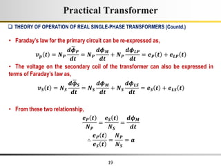 19
• Faraday’s law for the primary circuit can be re-expressed as,
𝒗𝒑 𝒕 = 𝑵𝑷
𝒅𝝓𝑷
𝒅𝒕
= 𝑵𝑷
𝒅𝝓𝑴
𝒅𝒕
+ 𝑵𝑷
𝒅𝝓𝑳𝑷
𝒅𝒕
= 𝒆𝑷 𝒕 + 𝒆𝑳𝑷 𝒕
• The voltage on the secondary coil of the transformer can also be expressed in
terms of Faraday’s law as,
𝒗𝑺 𝒕 = 𝑵𝑺
𝒅𝝓𝑺
𝒅𝒕
= 𝑵𝑺
𝒅𝝓𝑴
𝒅𝒕
+ 𝑵𝑺
𝒅𝝓𝑳𝑺
𝒅𝒕
= 𝒆𝑺 𝒕 + 𝒆𝑳𝑺 𝒕
• From these two relationship,
𝒆𝑷 𝒕
𝑵𝑷
=
𝒆𝑺 𝒕
𝑵𝑺
=
𝒅𝝓𝑴
𝒅𝒕
∴
𝒆𝑷 𝒕
𝒆𝑺 𝒕
=
𝑵𝑷
𝑵𝑺
= 𝒂
Practical Transformer
 THEORY OF OPERATION OF REAL SINGLE-PHASE TRANSFORMERS (Countd.)
 