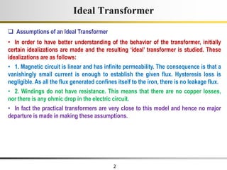 2
Ideal Transformer
• In order to have better understanding of the behavior of the transformer, initially
certain idealizations are made and the resulting ‘ideal’ transformer is studied. These
idealizations are as follows:
• 1. Magnetic circuit is linear and has infinite permeability. The consequence is that a
vanishingly small current is enough to establish the given flux. Hysteresis loss is
negligible. As all the flux generated confines itself to the iron, there is no leakage flux.
• 2. Windings do not have resistance. This means that there are no copper losses,
nor there is any ohmic drop in the electric circuit.
• In fact the practical transformers are very close to this model and hence no major
departure is made in making these assumptions.
 Assumptions of an Ideal Transformer
 