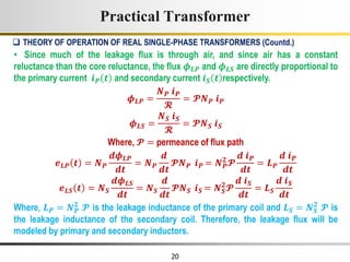 20
• Since much of the leakage flux is through air, and since air has a constant
reluctance than the core reluctance, the flux 𝝓𝑳𝑷 and 𝝓𝑳𝑺 are directly proportional to
the primary current 𝒊𝑷 𝒕 and secondary current 𝒊𝑺 𝒕 respectively.
𝝓𝑳𝑷 =
𝑵𝑷 𝒊𝑷
𝓡
= 𝓟𝑵𝑷 𝒊𝑷
𝝓𝑳𝑺 =
𝑵𝑺 𝒊𝑺
𝓡
= 𝓟𝑵𝑺 𝒊𝑺
Where, 𝓟 = permeance of flux path
𝒆𝑳𝑷 𝒕 = 𝑵𝑷
𝒅𝝓𝑳𝑷
𝒅𝒕
= 𝑵𝑷
𝒅
𝒅𝒕
𝓟𝑵𝑷 𝒊𝑷 = 𝑵𝑷
𝟐
𝓟
𝒅 𝒊𝑷
𝒅𝒕
= 𝑳𝑷
𝒅 𝒊𝑷
𝒅𝒕
𝒆𝑳𝑺 𝒕 = 𝑵𝑺
𝒅𝝓𝑳𝑺
𝒅𝒕
= 𝑵𝑺
𝒅
𝒅𝒕
𝓟𝑵𝑺 𝒊𝑺 = 𝑵𝑺
𝟐
𝓟
𝒅 𝒊𝑺
𝒅𝒕
= 𝑳𝑺
𝒅 𝒊𝑺
𝒅𝒕
Where, 𝑳𝑷 = 𝑵𝑷
𝟐
𝓟 is the leakage inductance of the primary coil and 𝑳𝑺 = 𝑵𝑺
𝟐
𝓟 is
the leakage inductance of the secondary coil. Therefore, the leakage flux will be
modeled by primary and secondary inductors.
Practical Transformer
 THEORY OF OPERATION OF REAL SINGLE-PHASE TRANSFORMERS (Countd.)
 