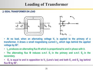 21
Loading of Transformer
• At no load, when an alternating voltage V1 is applied to the primary of a
transformer, it draws a small magnetizing current Im which lags behind the applied
voltage by 90°.
• Im produces an alternating flux Φ which is proportional to and in phase with it.
• The alternating flux Φ induces e.m.f. E1 in the primary and e.m.f. E2 in the
secondary.
• E1 is equal to and in opposition to V1 (Lenz’s law) and both E1 and E2 lag behind
flux Φ by 90°.
 IDEAL TRANSFORMER ON LOAD
 