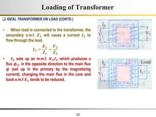 22
Loading of Transformer
• When load is connected to the transformer, the
secondary e.m.f. 𝑬𝟐 will cause a current 𝑰𝟐 to
flow through the load.
𝑰𝟐 =
𝑬𝟐
𝒁𝑳
=
𝑽𝟐
𝒁𝑳
• 𝑰𝟐 sets up an m.m.f. 𝑵𝟐𝑰𝟐 which produces a
flux 𝝓𝟐, in the opposite direction to the main flux
𝝓 (set up in the primary by the magnetizing
current), changing the main flux in the core and
back e.m.f 𝑬𝟏 tends to be reduced.
 IDEAL TRANSFORMER ON LOAD (CONTD.)
 