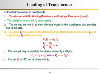 26
Loading of Transformer
1. Transformer with No Winding Resistance and Leakage Reactance (contd.)
• The total primary current 𝑰𝟏 must supply:
a) The no-load current 𝑰𝟎 to meet the iron losses in the transformer and provides
flux in the core.
b) A current 𝑰𝟐
′
to counteract the demagnetizing effect of secondary current 𝑰𝟐 and
magnitude of 𝑰𝟐
′
will be such that:
𝑵𝟏𝑰𝟐
′
= 𝑵𝟐𝑰𝟐
𝑰𝟐
𝑰𝟐
′ =
𝑵𝟏
𝑵𝟐
= 𝒂
• The total primary current I1 is the phasor sum of I'2 and I0 i.e.,
𝑰𝟏 = 𝑰𝟐
′
+ 𝑰𝟎; where, 𝑰𝟐
′
= − 𝑰𝟐 𝒂
• Current 𝑰𝟐
′
is 180° out of phase with 𝑰𝟐.
 Practical Transformer on Load (Contd.)
 