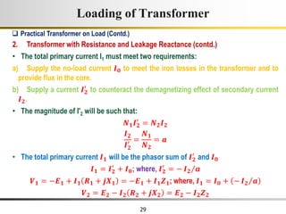 29
Loading of Transformer
2. Transformer with Resistance and Leakage Reactance (contd.)
• The total primary current I1 must meet two requirements:
a) Supply the no-load current 𝑰𝟎 to meet the iron losses in the transformer and to
provide flux in the core.
b) Supply a current 𝑰𝟐
′
to counteract the demagnetizing effect of secondary current
𝑰𝟐.
• The magnitude of I'2 will be such that:
𝑵𝟏𝑰𝟐
′
= 𝑵𝟐𝑰𝟐
𝑰𝟐
𝑰𝟐
′ =
𝑵𝟏
𝑵𝟐
= 𝒂
• The total primary current 𝑰𝟏 will be the phasor sum of 𝑰𝟐
′
and 𝑰𝟎
𝑰𝟏 = 𝑰𝟐
′
+ 𝑰𝟎; where, 𝑰𝟐
′
= − 𝑰𝟐 𝒂
𝑽𝟏 = −𝑬𝟏 + 𝑰𝟏 𝑹𝟏 + 𝒋𝑿𝟏 = −𝑬𝟏 + 𝑰𝟏𝒁𝟏; where, 𝑰𝟏 = 𝑰𝟎 + − 𝑰𝟐 𝒂
𝑽𝟐 = 𝑬𝟐 − 𝑰𝟐 𝑹𝟐 + 𝒋𝑿𝟐 = 𝑬𝟐 − 𝑰𝟐𝒁𝟐
 Practical Transformer on Load (Contd.)
 