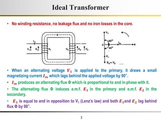 3
Ideal Transformer
• No winding resistance, no leakage flux and no iron losses in the core.
• When an alternating voltage 𝑽𝟏 is applied to the primary, it draws a small
magnetizing current 𝑰𝒎 which lags behind the applied voltage by 90°.
• 𝑰𝒎 produces an alternating flux Φ which is proportional to and in phase with it.
• The alternating flux Φ induces e.m.f. 𝑬𝟏 in the primary and e.m.f. 𝑬𝟐 in the
secondary.
• 𝑬𝟏 is equal to and in opposition to V1 (Lenz’s law) and both 𝑬𝟏and 𝑬𝟐 lag behind
flux Φ by 90°.
 