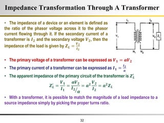 32
Impedance Transformation Through A Transformer
• The impedance of a device or an element is defined as
the ratio of the phasor voltage across it to the phasor
current flowing through it. If the secondary current of a
transformer is 𝑰𝟐 and the secondary voltage 𝑽𝟐, then the
impedance of the load is given by 𝒁𝑳 =
𝑽𝟐
𝑰𝟐
• The primary voltage of a transformer can be expressed as 𝑽𝟏 = 𝒂𝑽𝟐
• The primary current of a transformer can be expressed as 𝑰𝟏 =
𝑰𝟐
𝒂
• The apparent impedance of the primary circuit of the transformer is 𝒁𝑳
′
𝒁𝑳
′
=
𝑽𝟏
𝑰𝟏
=
𝒂𝑽𝟐
𝑰𝟐
𝒂
= 𝒂𝟐
𝑽𝟐
𝑰𝟐
= 𝒂𝟐𝒁𝑳
• With a transformer, it is possible to match the magnitude of a load impedance to a
source impedance simply by picking the proper turns ratio.
 