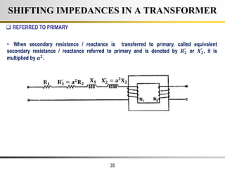 35
SHIFTING IMPEDANCES IN A TRANSFORMER
𝐑𝟏
𝐗𝟏
𝐑𝟐
′
= 𝐚𝟐
𝐑𝟐
𝐗𝟐
′
= 𝐚𝟐
𝐗𝟐
 REFERRED TO PRIMARY
• When secondary resistance / reactance is transferred to primary, called equivalent
secondary resistance / reactance referred to primary and is denoted by 𝑹𝟐
′
or 𝑿𝟐
′
, it is
multiplied by 𝒂𝟐
.
 