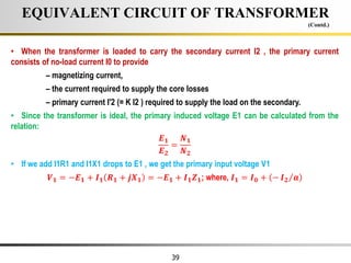 39
• When the transformer is loaded to carry the secondary current I2 , the primary current
consists of no-load current I0 to provide
– magnetizing current,
– the current required to supply the core losses
– primary current I'2 (= K I2 ) required to supply the load on the secondary.
• Since the transformer is ideal, the primary induced voltage E1 can be calculated from the
relation:
𝑬𝟏
𝑬𝟐
=
𝑵𝟏
𝑵𝟐
• If we add I1R1 and I1X1 drops to E1 , we get the primary input voltage V1
𝑽𝟏 = −𝑬𝟏 + 𝑰𝟏 𝑹𝟏 + 𝒋𝑿𝟏 = −𝑬𝟏 + 𝑰𝟏𝒁𝟏; where, 𝑰𝟏 = 𝑰𝟎 + − 𝑰𝟐 𝒂
EQUIVALENT CIRCUIT OF TRANSFORMER
(Contd.)
 