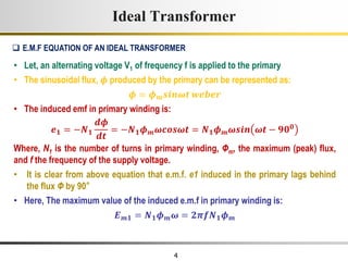 4
Ideal Transformer
 E.M.F EQUATION OF AN IDEAL TRANSFORMER
• Let, an alternating voltage V1 of frequency f is applied to the primary
• The sinusoidal flux, 𝝓 produced by the primary can be represented as:
𝝓 = 𝝓𝒎𝒔𝒊𝒏𝝎𝒕 𝒘𝒆𝒃𝒆𝒓
• The induced emf in primary winding is:
𝒆𝟏 = −𝑵𝟏
𝒅𝝓
𝒅𝒕
= −𝑵𝟏𝝓𝒎𝝎𝒄𝒐𝒔𝝎𝒕 = 𝑵𝟏𝝓𝒎𝝎𝒔𝒊𝒏 𝝎𝒕 − 𝟗𝟎𝟎
Where, N1 is the number of turns in primary winding, Φm, the maximum (peak) flux,
and f the frequency of the supply voltage.
• It is clear from above equation that e.m.f. e1 induced in the primary lags behind
the flux Φ by 90°
• Here, The maximum value of the induced e.m.f in primary winding is:
𝑬𝒎𝟏 = 𝑵𝟏𝝓𝒎𝝎 = 𝟐𝝅𝒇𝑵𝟏𝝓𝒎
 
