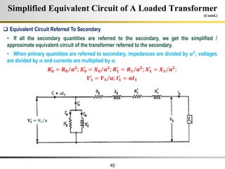 45
Simplified Equivalent Circuit of A Loaded Transformer
(Contd.)
• If all the secondary quantities are referred to the secondary, we get the simplified /
approximate equivalent circuit of the transformer referred to the secondary.
• When primary quantities are referred to secondary, impedances are divided by 𝒂𝟐, voltages
are divided by 𝒂 and currents are multiplied by 𝒂.
𝑹𝟎
′
= 𝑹𝟎 𝒂𝟐
; 𝑿𝟎
′
= 𝑿𝟎 𝒂𝟐
; 𝑹𝟏
′
= 𝑹𝟏 𝒂𝟐
; 𝑿𝟏
′
= 𝑿𝟏 𝒂𝟐
;
𝑽𝟏
′
= 𝑽𝟏 𝒂; 𝑰𝟏
′
= 𝒂𝑰𝟏
 Equivalent Circuit Referred To Secondary
𝐕𝟏
′
= 𝐕𝟏 𝐚
𝐚𝐈𝟏
 