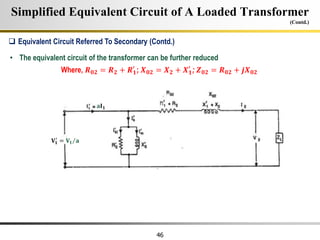 46
Simplified Equivalent Circuit of A Loaded Transformer
(Contd.)
• The equivalent circuit of the transformer can be further reduced
Where, 𝑹𝟎𝟐 = 𝑹𝟐 + 𝑹𝟏
′
; 𝑿𝟎𝟐 = 𝑿𝟐 + 𝑿𝟏
′
; 𝒁𝟎𝟐 = 𝑹𝟎𝟐 + 𝒋𝑿𝟎𝟐
 Equivalent Circuit Referred To Secondary (Contd.)
𝐕𝟏
′
= 𝐕𝟏 𝐚
𝐚𝐈𝟏
 