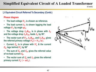 47
Simplified Equivalent Circuit of A Loaded Transformer
(Contd.)
Phasor diagram
• The load voltage 𝑽𝟐 is chosen as reference.
• The load current 𝑰𝟐 is shown lagging the load
voltage 𝑽𝟐 by angle 𝝋𝟐.
• The voltage drop 𝑰𝟐𝑹𝟎𝟐 is in phase with 𝑰𝟐
and the voltage drop 𝑰𝟐𝑿𝟎𝟐 leads 𝑰𝟐 by 90°.
• The vector sum of 𝑽𝟐, 𝑰𝟐𝑹𝟎𝟐, and 𝑰𝟐𝑿𝟎𝟐 gives
the referred primary voltage 𝑽𝟏
′
= 𝑽𝟏 𝒂 .
• Current 𝑰𝒘
′
is in phase with 𝑽𝟏
′
& the current
𝑰𝒎
′
lags behind 𝑽𝟏
′
by 90°
• The sum of 𝑰𝒘
′
and 𝑰𝒎
′
gives the referred value
of no-load current 𝑰𝟎
′
.
• The vector sum of 𝑰𝟎
′
and 𝑰𝟐 gives the referred
primary current 𝑰𝟏
′
= 𝒂𝑰𝟏 .
 Equivalent Circuit Referred To Secondary (Contd.)
 