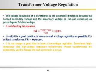 48
• The voltage regulation of a transformer is the arithmetic difference between the
no-load secondary voltage and the secondary voltage on full-load expressed as
percentage of full-load voltage.
• It is defined by the equation,
𝑽𝑹 =
𝑽𝑺,𝑵𝑳−𝑽𝑺,𝑭𝑳
𝑽𝑺,𝑭𝑳
× 𝟏𝟎𝟎%
• Usually it is a good practice to have as small a voltage regulation as possible. For
an ideal transformer, 𝑽𝑹 = 𝟎 percent.
• It is not always a good idea to have a low-voltage regulation. Sometimes high-
impedance and high-voltage regulation transformers (Power transformers) are
deliberately used to reduce the fault currents in a circuit.
Transformer Voltage Regulation
 