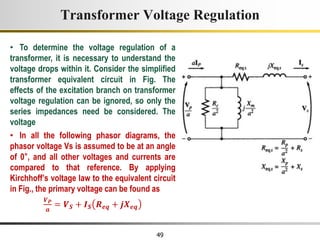 49
• To determine the voltage regulation of a
transformer, it is necessary to understand the
voltage drops within it. Consider the simplified
transformer equivalent circuit in Fig. The
effects of the excitation branch on transformer
voltage regulation can be ignored, so only the
series impedances need be considered. The
voltage
• In all the following phasor diagrams, the
phasor voltage Vs is assumed to be at an angle
of 0°, and all other voltages and currents are
compared to that reference. By applying
Kirchhoff’s voltage law to the equivalent circuit
in Fig., the primary voltage can be found as
𝑽𝑷
𝒂
= 𝑽𝑺 + 𝑰𝑺 𝑹𝒆𝒒 + 𝒋𝑿𝒆𝒒
Transformer Voltage Regulation
 