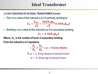 5
Ideal Transformer
• The r.m.s value of the induced e.m.f in primary winding is:
𝑬𝟏 =
𝑬𝒎𝟏
𝟐
=
𝟐𝝅𝒇𝑵𝟏𝝓𝒎
𝟐
𝟒. 𝟒𝟒𝑵𝟏𝝓𝒎𝒇
• Similarly, r.m.s value of the induced e.m.f in secondary winding,
𝑬𝟐 = 𝟒. 𝟒𝟒𝑵𝟐𝝓𝒎𝒇
Where, 𝑵𝟐 is the number of turns in secondary winding.
From the induced e.m.f equations
∴
𝑬𝟏
𝑬𝟐
=
𝑵𝟏
𝑵𝟐
= 𝒂 = 𝑻𝒖𝒓𝒏𝒔 𝑹𝒂𝒕𝒊𝒐
If, 𝒂 > 𝟏, 𝑺𝒕𝒆𝒑 𝒅𝒐𝒘𝒏 𝒕𝒓𝒂𝒏𝒔𝒇𝒐𝒓𝒎𝒆𝒓
𝒂 < 𝟏, 𝑺𝒕𝒆𝒑 𝒖𝒑 𝒕𝒓𝒂𝒏𝒔𝒇𝒐𝒓𝒎𝒆𝒓
 E.M.F EQUATION OF AN IDEAL TRANSFORMER (Contd.)
 