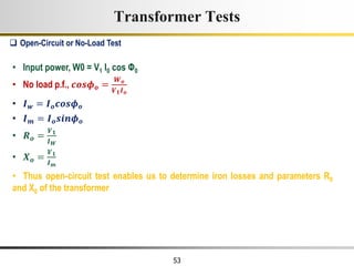 53
• Input power, W0 = V1 I0 cos Φ0
• No load p.f., 𝒄𝒐𝒔𝝓𝒐 =
𝑾𝒐
𝑽𝟏𝑰𝒐
• 𝑰𝒘 = 𝑰𝒐𝒄𝒐𝒔𝝓𝒐
• 𝑰𝒎 = 𝑰𝒐𝒔𝒊𝒏𝝓𝒐
• 𝑹𝒐 =
𝑽𝟏
𝑰𝑾
• 𝑿𝒐 =
𝑽𝟏
𝑰𝒎
• Thus open-circuit test enables us to determine iron losses and parameters R0
and X0 of the transformer
 Open-Circuit or No-Load Test
Transformer Tests
 