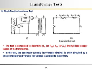 54
• The test is conducted to determine R01 (or R02), X01 (or X02) and full-load copper
losses of the transformer.
• In the test, the secondary (usually low-voltage winding) is short circuited by a
thick conductor and variable low voltage is applied to the primary
 Short-Circuit or Impedance Test
Transformer Tests
 