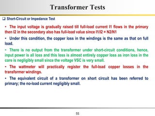 55
• The input voltage is gradually raised till full-load current I1 flows in the primary
then I2 in the secondary also has full-load value since I1/I2 = N2/N1
• Under this condition, the copper loss in the windings is the same as that on full
load.
• There is no output from the transformer under short-circuit conditions, hence,
input power is all loss and this loss is almost entirely copper loss as iron loss in the
core is negligibly small since the voltage VSC is very small.
• The wattmeter will practically register the full-load copper losses in the
transformer windings.
• The equivalent circuit of a transformer on short circuit has been referred to
primary; the no-load current negligibly small.
 Short-Circuit or Impedance Test
Transformer Tests
 