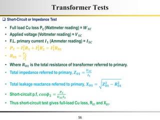 56
• Full load Cu loss PC (Wattmeter reading) = 𝑾𝑺𝑪
• Applied voltage (Voltmeter reading) = 𝑽𝑺𝑪
• F.L. primary current 𝑰𝟏 (Ammeter reading) = 𝑰𝑺𝑪
• 𝑷𝑪 = 𝑰𝟏
𝟐
𝑹𝟏 + 𝑰𝟏
𝟐
𝑹𝟐
′
= 𝑰𝟏
𝟐
𝑹𝟎𝟏
• 𝑹𝟎𝟏 =
𝑷𝑪
𝑰𝟏
𝟐
• Where 𝑹𝟎𝟏 is the total resistance of transformer referred to primary.
• Total impedance referred to primary, 𝒁𝟎𝟏 =
𝑽𝑺𝑪
𝑰𝟏
• Total leakage reactance referred to primary, 𝑿𝟎𝟏 = 𝒁𝟎𝟏
𝟐
− 𝑹𝟎𝟏
𝟐
• Short-circuit p.f, 𝒄𝒐𝒔𝝓𝟐 =
𝑷𝑪
𝑽𝑺𝑪𝑰𝟏
• Thus short-circuit test gives full-load Cu loss, R01 and X01.
 Short-Circuit or Impedance Test
Transformer Tests
 
