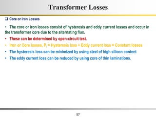 57
• The core or iron losses consist of hysteresis and eddy current losses and occur in
the transformer core due to the alternating flux.
• These can be determined by open-circuit test.
• Iron or Core losses, Pi = Hysteresis loss + Eddy current loss = Constant losses
• The hysteresis loss can be minimized by using steel of high silicon content
• The eddy current loss can be reduced by using core of thin laminations.
 Core or Iron Losses
Transformer Losses
 