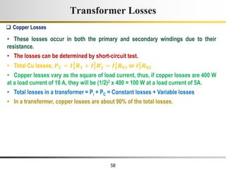 58
• These losses occur in both the primary and secondary windings due to their
resistance.
• The losses can be determined by short-circuit test.
• Total Cu losses, 𝑷𝑪 = 𝑰𝟏
𝟐
𝑹𝟏 + 𝑰𝟏
𝟐
𝑹𝟐
′
= 𝑰𝟏
𝟐
𝑹𝟎𝟏 or 𝑰𝟐
𝟐
𝑹𝟎𝟐
• Copper losses vary as the square of load current, thus, if copper losses are 400 W
at a load current of 10 A, they will be (1/2)2 x 400 = 100 W at a load current of 5A.
• Total losses in a transformer = Pi + PC = Constant losses + Variable losses
• In a transformer, copper losses are about 90% of the total losses.
 Copper Losses
Transformer Losses
 