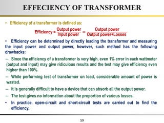 59
• Efficiency of a transformer is defined as:
Efficiency =
Output power
Input power
=
Output power
Output power+Losses
• Efficiency can be determined by directly loading the transformer and measuring
the input power and output power, however, such method has the following
drawbacks:
― Since the efficiency of a transformer is very high, even 1% error in each wattmeter
(output and input) may give ridiculous results and the test may give efficiency even
higher than 100%.
― While performing test of transformer on load, considerable amount of power is
wasted.
― It is generally difficult to have a device that can absorb all the output power.
― The test gives no information about the proportion of various losses.
• In practice, open-circuit and short-circuit tests are carried out to find the
efficiency.
EFFECIENCY OF TRANSFORMER
 