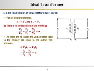 6
Ideal Transformer
• For an ideal transformer,
𝑬𝟏 = 𝑽𝟏 and 𝑬𝟐 = 𝑽𝟐
as there is no voltage drop in the windings
∴
𝑬𝟏
𝑬𝟐
=
𝑽𝟏
𝑽𝟐
=
𝑵𝟏
𝑵𝟐
= 𝒂
• As there are no losses the volt-amperes input
to the primary are equal to the output volt-
amperes
i.e. 𝑽𝟏𝑰𝟏 = 𝑽𝟐𝑰𝟐
∴
𝑰𝟐
𝑰𝟏
=
𝑽𝟏
𝑽𝟐
= 𝒂
 E.M.F EQUATION OF AN IDEAL TRANSFORMER (Contd.)
 