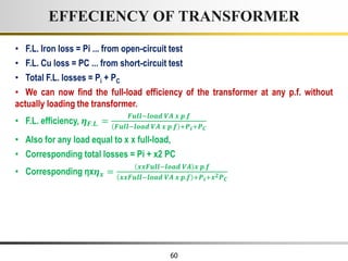 60
• F.L. Iron loss = Pi ... from open-circuit test
• F.L. Cu loss = PC ... from short-circuit test
• Total F.L. losses = Pi + PC
• We can now find the full-load efficiency of the transformer at any p.f. without
actually loading the transformer.
• F.L. efficiency, 𝜼𝑭.𝑳. =
𝑭𝒖𝒍𝒍−𝒍𝒐𝒂𝒅 𝑽𝑨 𝒙 𝒑.𝒇
𝑭𝒖𝒍𝒍−𝒍𝒐𝒂𝒅 𝑽𝑨 𝒙 𝒑.𝒇 +𝑷𝒊+𝑷𝑪
• Also for any load equal to x x full-load,
• Corresponding total losses = Pi + x2 PC
• Corresponding ηx𝜼𝒙 =
𝒙𝒙𝑭𝒖𝒍𝒍−𝒍𝒐𝒂𝒅 𝑽𝑨 𝒙 𝒑.𝒇
𝒙𝒙𝑭𝒖𝒍𝒍−𝒍𝒐𝒂𝒅 𝑽𝑨 𝒙 𝒑.𝒇 +𝑷𝒊+𝒙𝟐𝑷𝑪
EFFECIENCY OF TRANSFORMER
 
