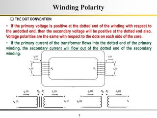 7
Winding Polarity
 THE DOT CONVENTION
• If the primary voltage is positive at the dotted end of the winding with respect to
the undotted end, then the secondary voltage will be positive at the dotted end also.
Voltage polarities are the same with respect to the dots on each side of the core.
• If the primary current of the transformer flows into the dotted end of the primary
winding, the secondary current will flow out of the dotted end of the secondary
winding.
 