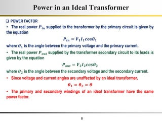 8
• The real power 𝑷𝒊𝒏 supplied to the transformer by the primary circuit is given by
the equation
𝑷𝒊𝒏 = 𝑽𝟏𝑰𝟏𝒄𝒐𝒔𝜽𝟏
where 𝜽𝟏 is the angle between the primary voltage and the primary current.
• The real power 𝑷𝒐𝒖𝒕 supplied by the transformer secondary circuit to its loads is
given by the equation
𝑷𝒐𝒖𝒕 = 𝑽𝟐𝑰𝟐𝒄𝒐𝒔𝜽𝟐
where 𝜽𝟐 is the angle between the secondary voltage and the secondary current.
• Since voltage and current angles are unaffected by an ideal transformer,
𝜽𝟏 = 𝜽𝟐 = 𝜽
• The primary and secondary windings of an ideal transformer have the same
power factor.
Power in an Ideal Transformer
 POWER FACTOR
 
