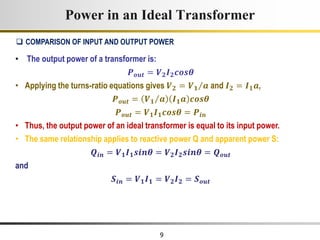 9
• The output power of a transformer is:
𝑷𝒐𝒖𝒕 = 𝑽𝟐𝑰𝟐𝒄𝒐𝒔𝜽
• Applying the turns-ratio equations gives 𝑽𝟐 = 𝑽𝟏 𝒂 and 𝑰𝟐 = 𝑰𝟏𝒂,
𝑷𝒐𝒖𝒕 = 𝑽𝟏 𝒂 𝑰𝟏𝒂 𝒄𝒐𝒔𝜽
𝑷𝒐𝒖𝒕 = 𝑽𝟏𝑰𝟏𝒄𝒐𝒔𝜽 = 𝑷𝒊𝒏
• Thus, the output power of an ideal transformer is equal to its input power.
• The same relationship applies to reactive power Q and apparent power S:
𝑸𝒊𝒏 = 𝑽𝟏𝑰𝟏𝒔𝒊𝒏𝜽 = 𝑽𝟐𝑰𝟐𝒔𝒊𝒏𝜽 = 𝑸𝒐𝒖𝒕
and
𝑺𝒊𝒏 = 𝑽𝟏𝑰𝟏 = 𝑽𝟐𝑰𝟐 = 𝑺𝒐𝒖𝒕
Power in an Ideal Transformer
 COMPARISON OF INPUT AND OUTPUT POWER
 