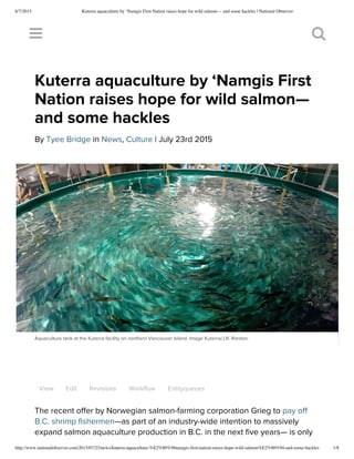 8/7/2015 Kuterra aquaculture by ‘Namgis First Nation raises hope for wild salmon— and some hackles | National Observer
http://www.nationalobserver.com/2015/07/23/news/kuterra-aquaculture-%E2%80%98namgis-first-nation-raises-hope-wild-salmon%E2%80%94-and-some-hackles 1/8
View Edit Revisions Workflow Entityqueues
The recent offer by Norwegian salmon-farming corporation Grieg to pay off
B.C. shrimp fishermen—as part of an industry-wide intention to massively
expand salmon aquaculture production in B.C. in the next five years— is only
 
Kuterra aquaculture by ‘Namgis First
Nation raises hope for wild salmon—
and some hackles
By Tyee Bridge in News, Culture | July 23rd 2015
Aquaculture tank at the Kuterra facility on northern Vancouver Island. Image Kuterra/J.R. Rardon.
 