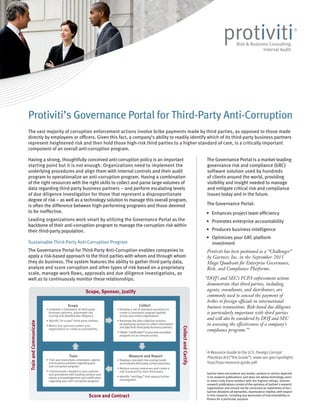 The vast majority of corruption enforcement actions involve bribe payments made by third parties, as opposed to those made
directly by employees or officers. Given this fact, a company’s ability to readily identify which of its third-party business partners
represent heightened risk and then hold those high-risk third parties to a higher standard of care, is a critically important
component of an overall anti-corruption program.
Having a strong, thoughtfully conceived anti-corruption policy is an important
starting point but it is not enough. Organizations need to implement the
underlying procedures and align them with internal controls and their audit
program to operationalize an anti-corruption program. Having a combination
of the right resources with the right skills to collect and parse large volumes of
data regarding third-party business partners – and perform escalating levels
of due diligence investigation for those that represent a disproportionate
degree of risk – as well as a technology solution to manage this overall program,
is often the difference between high-performing programs and those deemed
to be ineffective.
Leading organizations work smart by utilizing the Governance Portal as the
backbone of their anti-corruption program to manage the corruption risk within
their third-party population.
Sustainable Third-Party Anti-Corruption Program
The Governance Portal for Third-Party Anti-Corruption enables companies to
apply a risk-based approach to the third parties with whom and through whom
they do business. The system features the ability to gather third-party data,
analyze and score corruption and other types of risk based on a proprietary
scale, manage work flows, approvals and due diligence investigations, as
well as to continuously monitor these relationships.
Protiviti’s Governance Portal for Third-Party Anti-Corruption
Scope, Sponsor, Justify
CollectandCertify
TrainandCommunicate
Score and Contract
Scope Collect
Measure and ReportTrain
• Establish a framework of third-party
business partners, automated risk
scoring and detailed due diligence.
• Identify “in-scope” third-party entities.
• Match key sponsors within your
organization to create accountability.
• Develop a set of standard questions to
create a consistent program applied
across your entire organization.
• Automate the data collection process
by deploying surveys to collect information
anddatafromthird-partybusinesspartners.
• Obtain“certification”toyouranti-corruption
program via an annual survey.
• Train your executives, employees, agents
and business partners regarding your
anti-corruption program.
• Communicate changes to your policies
and procedures with existing vendors and
obtain acknowledgement and certification
regarding your anti-corruption program.
• Developastandardrisk-scoringmodel
andevaluatethird-partysurveyresponses.
• Analyze survey responses and create a
risk scorecard for each third party.
• Identify “red flags” that require further
investigation
1
A Resource Guide to the U.S. Foreign Corrupt
Practices Act (“the Guide”), www.sec.gov/spotlight/
fcpa/fcpa-resource-guide.pdf.
The Governance Portal is a market-leading
governance risk and compliance (GRC)
software solution used by hundreds
of clients around the world, providing
visibility and insight needed to manage
and mitigate critical risk and compliance
issues today and in the future.
The Governance Portal:
•	 Enhances project team efficiency
•	 Promotes enterprise accountability
•	 Produces business intelligence
•	 Optimizes your GRC platform
investment
Protiviti has been positioned as a “Challenger”
by Gartner, Inc. in the September 2013
Magic Quadrant for Enterprise Governance,
Risk, and Compliance Platforms.
“DOJ’s and SEC’s FCPA enforcement actions
demonstrate that third parties, including
agents, consultants, and distributors, are
commonly used to conceal the payment of
bribes to foreign officials in international
business transactions. Risk-based due diligence
is particularly important with third parties
and will also be considered by DOJ and SEC
in assessing the effectiveness of a company’s
compliance program.”1
Gartner does not endorse any vendor, product or service depicted
in its research publications, and does not advise technology users
to select only those vendors with the highest ratings. Gartner
research publications consist of the opinions of Gartner’s research
organization and should not be construed as statements of fact.
Gartner disclaims all warranties, expressed or implied, with respect
to this research, including any warranties of merchantability or
fitness for a particular purpose.
 