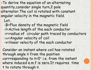 -To derive the equation of an alternating 
quantity,consider single turn,2 pole 
alternator.The coil is rotated with constant 
angular velocity in the magnetic field. 
Let, 
-B=Flux density of the magnetic field 
-l=Active length of the each conductor 
-r=radius of circular path traced by conductors 
-=Angular velocity of coil 
-v=linear velocity of the each conductor 
Consider an instant where coil has rotated 
through angle  from the position 
corrresponding to =0 i.e. from the instant 
where induced e.m.f is zero.It requires time 
t to rotate through . 
 