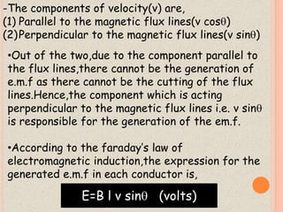 -The components of velocity(v) are, 
(1) Parallel to the magnetic flux lines(v cos) 
(2)Perpendicular to the magnetic flux lines(v sin) 
•Out of the two,due to the component parallel to 
the flux lines,there cannot be the generation of 
e.m.f as there cannot be the cutting of the flux 
lines.Hence,the component which is acting 
perpendicular to the magnetic flux lines i.e. v sin 
is responsible for the generation of the em.f. 
•According to the faraday’s law of 
electromagnetic induction,the expression for the 
generated e.m.f in each conductor is, 
E=B l v sin (volts) 
 